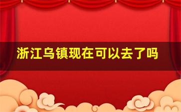 浙江乌镇现在可以去了吗