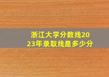 浙江大学分数线2023年录取线是多少分