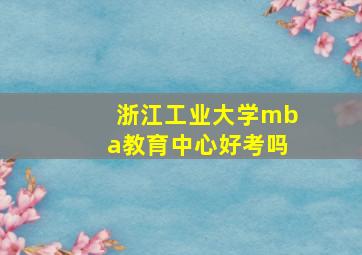 浙江工业大学mba教育中心好考吗