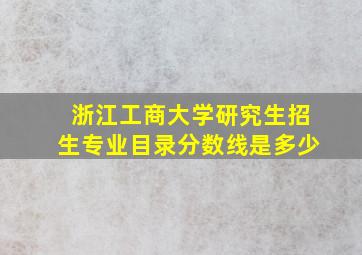 浙江工商大学研究生招生专业目录分数线是多少