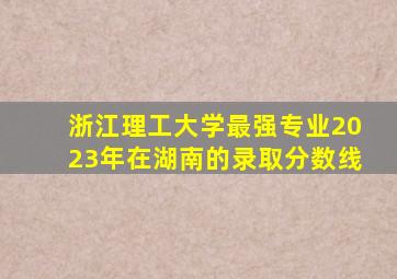 浙江理工大学最强专业2023年在湖南的录取分数线