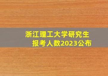 浙江理工大学研究生报考人数2023公布