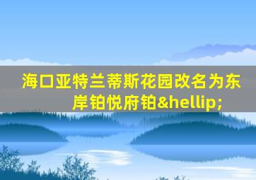 海口亚特兰蒂斯花园改名为东岸铂悦府铂…