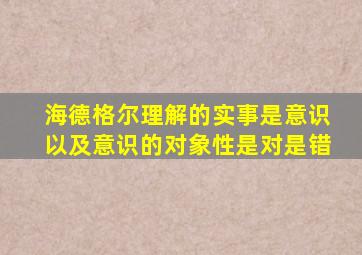 海德格尔理解的实事是意识以及意识的对象性是对是错