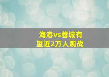 海港vs蓉城有望近2万人观战