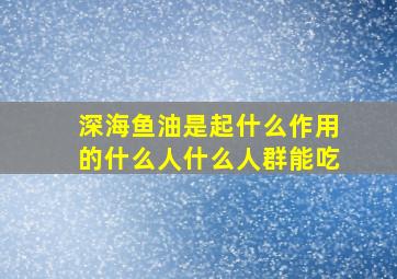 深海鱼油是起什么作用的什么人什么人群能吃