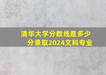 清华大学分数线是多少分录取2024文科专业