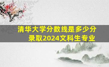 清华大学分数线是多少分录取2024文科生专业