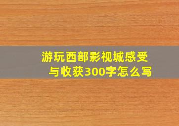 游玩西部影视城感受与收获300字怎么写