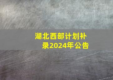 湖北西部计划补录2024年公告