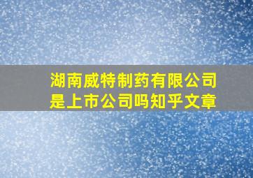 湖南威特制药有限公司是上市公司吗知乎文章