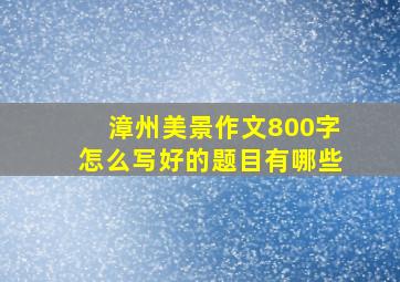 漳州美景作文800字怎么写好的题目有哪些