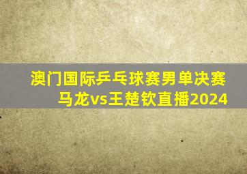 澳门国际乒乓球赛男单决赛马龙vs王楚钦直播2024