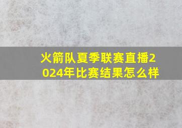 火箭队夏季联赛直播2024年比赛结果怎么样