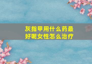 灰指甲用什么药最好呢女性怎么治疗