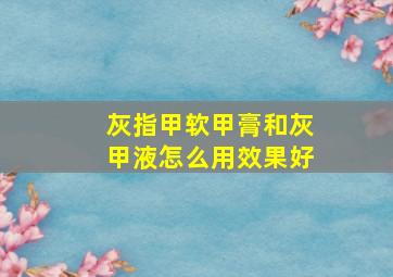 灰指甲软甲膏和灰甲液怎么用效果好