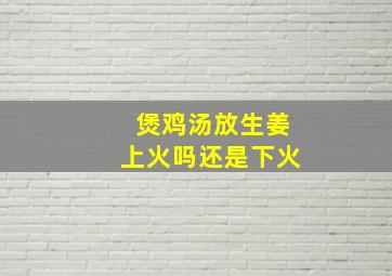 煲鸡汤放生姜上火吗还是下火