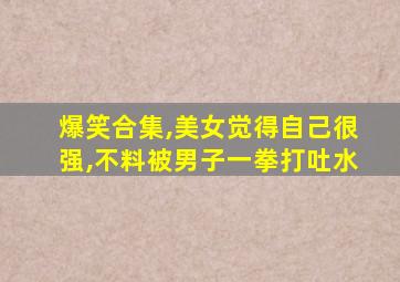 爆笑合集,美女觉得自己很强,不料被男子一拳打吐水