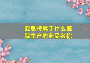 爱思特属于什么医院生产的药品名称