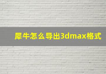 犀牛怎么导出3dmax格式