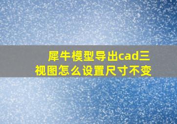 犀牛模型导出cad三视图怎么设置尺寸不变