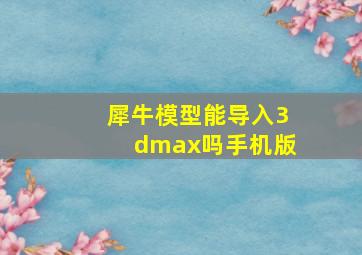 犀牛模型能导入3dmax吗手机版