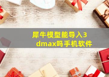 犀牛模型能导入3dmax吗手机软件