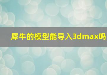 犀牛的模型能导入3dmax吗