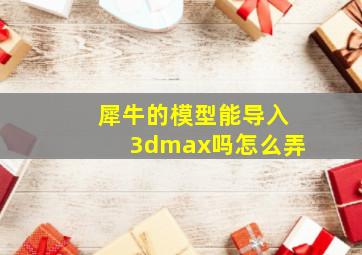 犀牛的模型能导入3dmax吗怎么弄