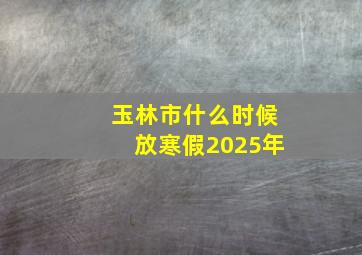 玉林市什么时候放寒假2025年