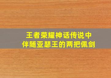 王者荣耀神话传说中伴随亚瑟王的两把佩剑