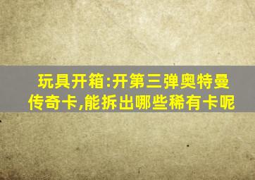 玩具开箱:开第三弹奥特曼传奇卡,能拆出哪些稀有卡呢