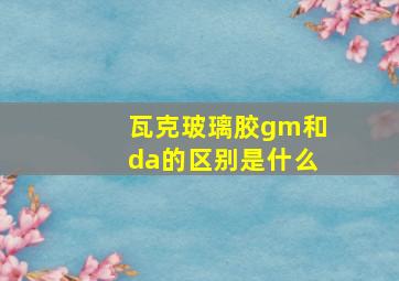 瓦克玻璃胶gm和da的区别是什么