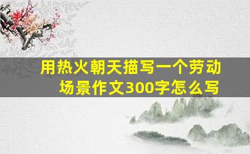 用热火朝天描写一个劳动场景作文300字怎么写