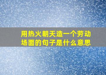 用热火朝天造一个劳动场面的句子是什么意思