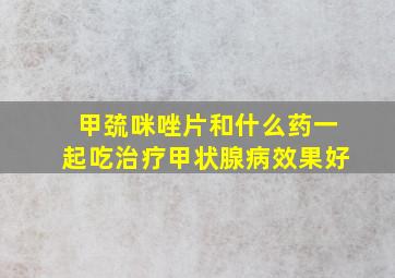 甲巯咪唑片和什么药一起吃治疗甲状腺病效果好