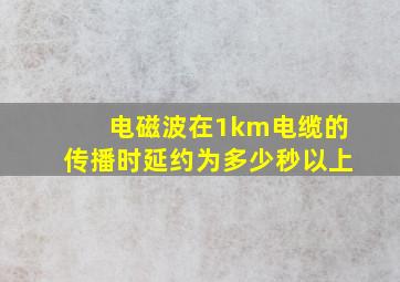 电磁波在1km电缆的传播时延约为多少秒以上