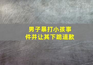 男子暴打小孩事件并让其下跪道歉