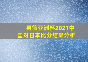 男篮亚洲杯2021中国对日本比分结果分析