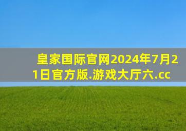 皇家国际官网2024年7月21日官方版.游戏大厅六.cc