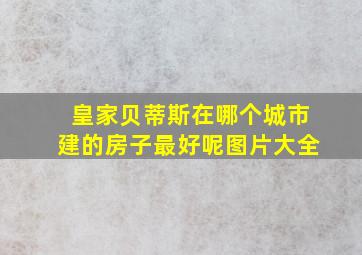 皇家贝蒂斯在哪个城市建的房子最好呢图片大全