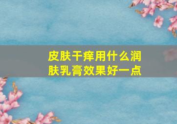 皮肤干痒用什么润肤乳膏效果好一点