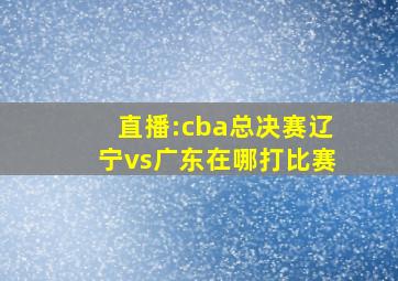 直播:cba总决赛辽宁vs广东在哪打比赛