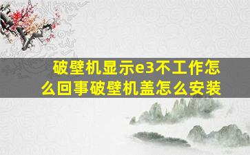 破壁机显示e3不工作怎么回事破壁机盖怎么安装