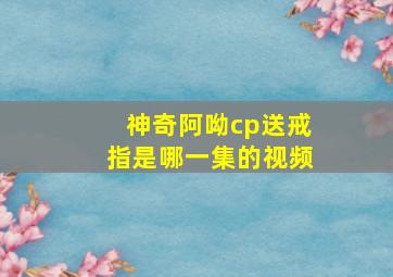 神奇阿呦cp送戒指是哪一集的视频