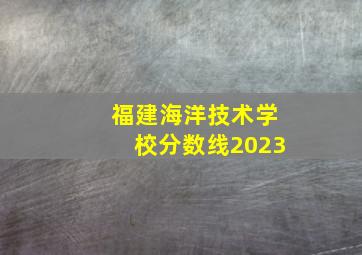 福建海洋技术学校分数线2023