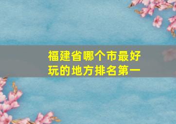 福建省哪个市最好玩的地方排名第一