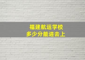 福建航运学校多少分能进去上