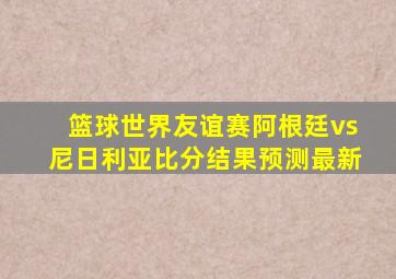 篮球世界友谊赛阿根廷vs尼日利亚比分结果预测最新