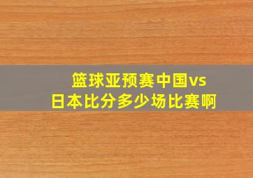 篮球亚预赛中国vs日本比分多少场比赛啊